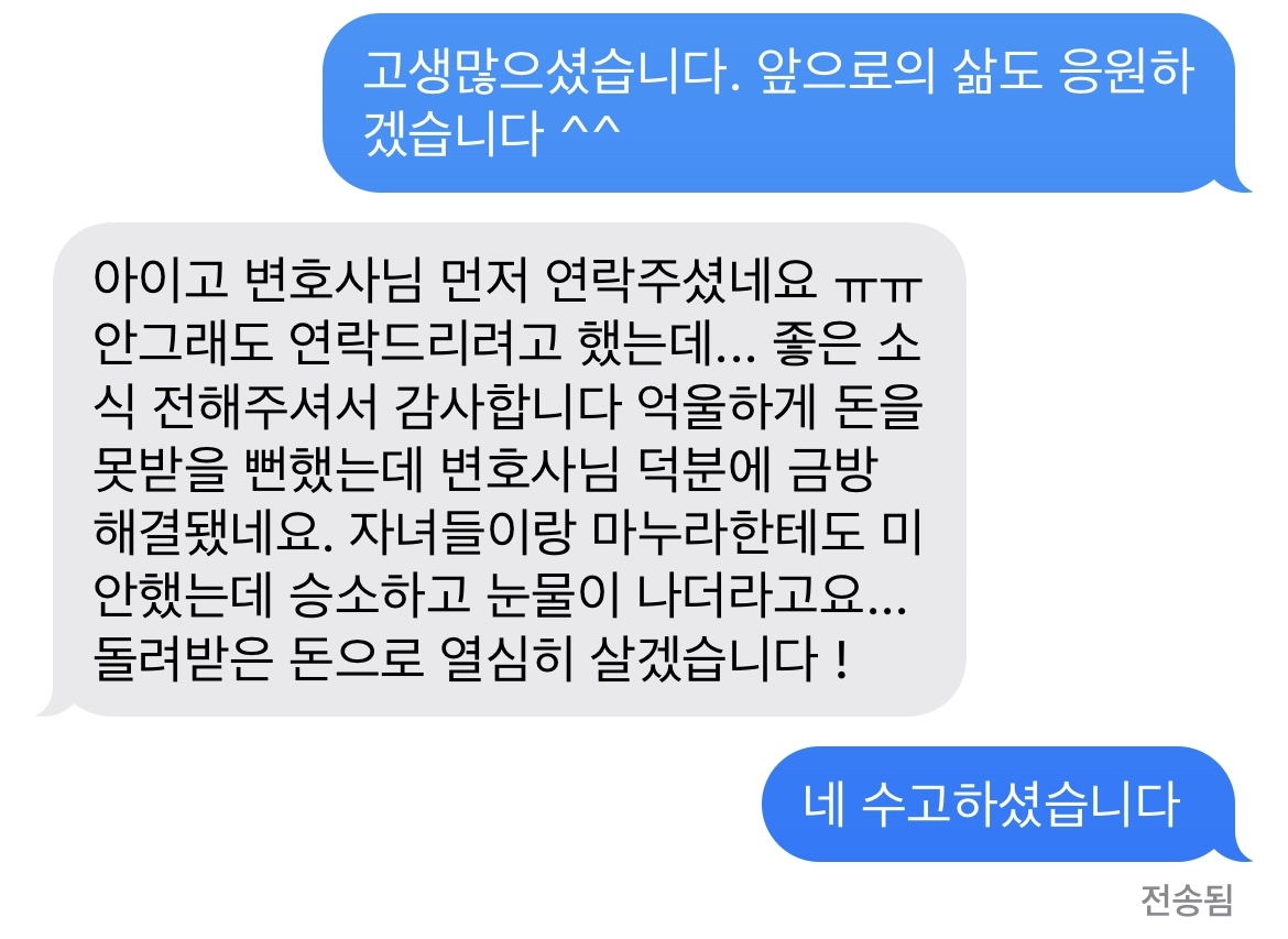 아이고 변호사님 먼저 연락주셨네요 ㅠㅠ 안그래도 연락드리려고 했는데... 좋은 소식 전해주셔서 감사합니다 억울하게 돈을 못받을 뻔했는데 변호사님 덕분에 금방 해결됐네요. 자녀들이랑 마누라한테도 미안했는데 승소하고 눈물이 나더라고요... 돌려받은 돈으로 열심히 살겠습니다 ! 