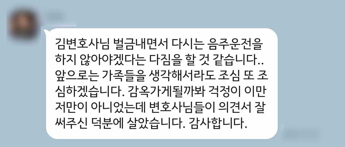 김변호사님 벌금내면서 다시는 음주운전을 하지 않아야겠다는 다짐을 할 것 같습니다.. 앞으로는 가족들을 생각해서라도 조심 또 조심하겠습니다. 감옥가게될까봐 걱정이 이만저만이 아니었는데 변호사님들이 의견서 잘 써주신 덕분에 살았습니다. 감사합니다.