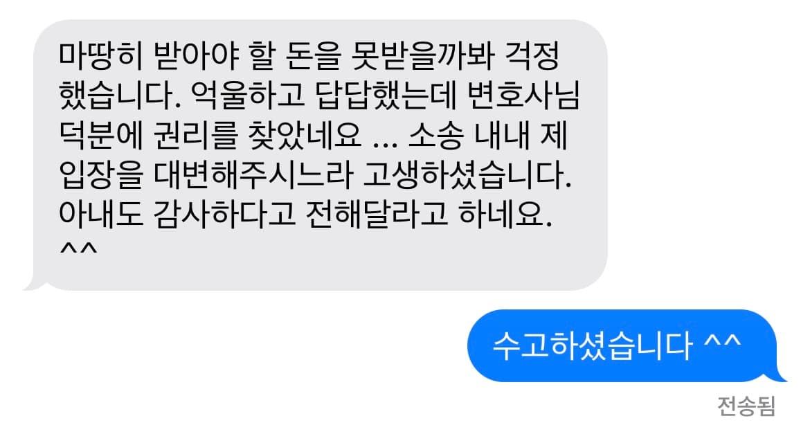 마땅히 받아야 할 돈을 못받을까봐 걱정했습니다. 억울하고 답답했는데 변호사님 덕분에 권리를 찾았네요 ... 소송 내내 제 입장을 대변해주시느라 고생하셨습니다. 아내도 감사하다고 전해달라고 하네요. ^^