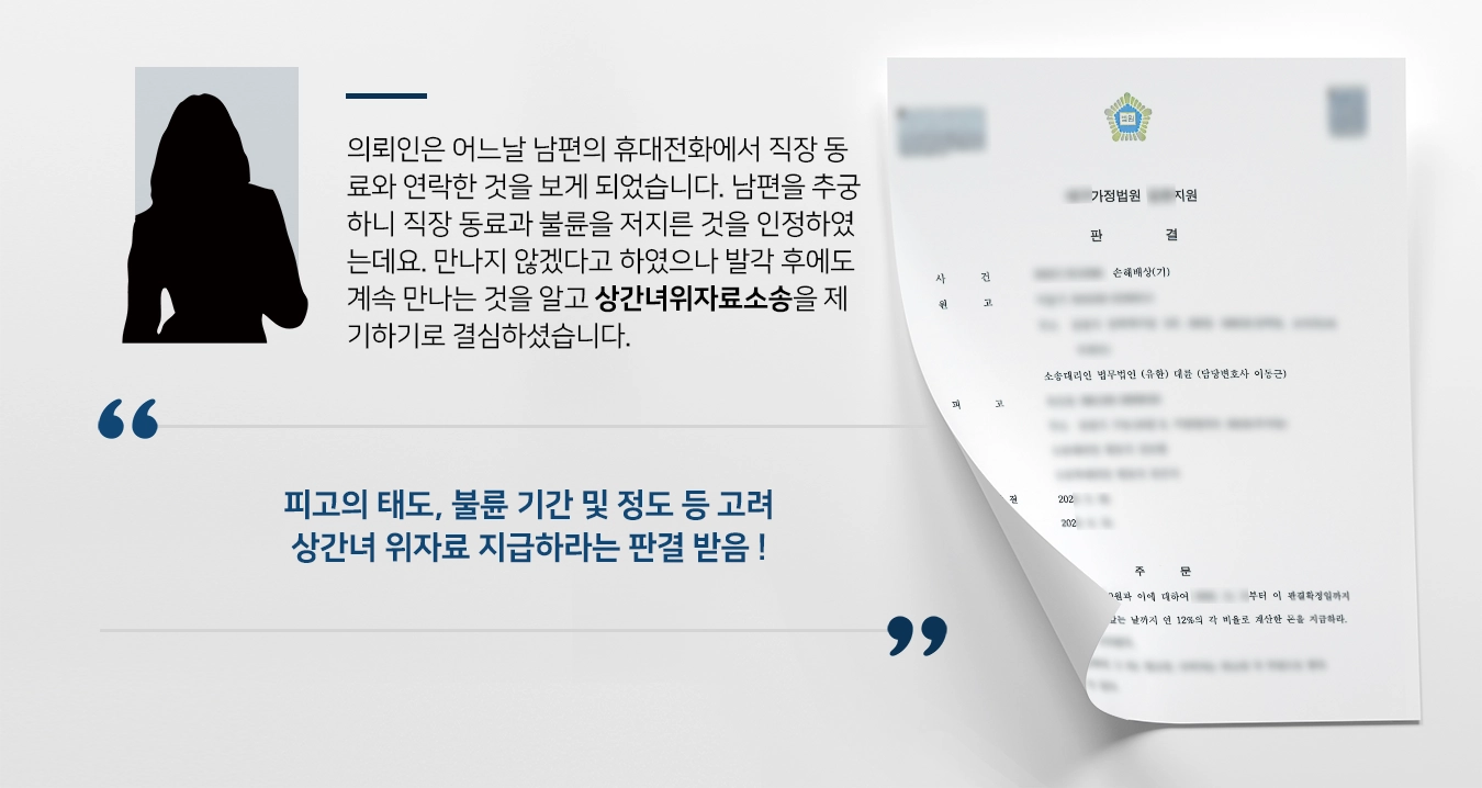 의뢰인은 남편이 직장 내 동료들과 스터디를 한다는 이야기를 들었습니다. 어느날 남편의 휴대전화에서 직장 동료와 연락한 것을 보게 되었습니다. 남편을 추궁하니 직장 동료과 불륜을 저지른 것을 인정하였는데요. 발각 후에도 계속 만나는 것을 알고 상간녀위자료소송을 제기하기로 결심하셨습니다. 