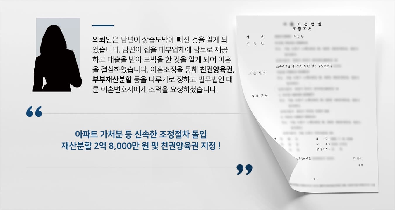 의뢰인은 남편이 상습도박에 빠진 것을 알게 되었습니다. 남편이 집을 대부업체에 담보로 제공하고 대출을 받아 도박을 한 것을 알게 되어 이혼을 결심하였습니다. 이혼조정을 통해 친권양육권, 부부재산분할 등을 다루기로 정하고 법무법인 대륜 이혼변호사에게 조력을 요청하셨습니다.