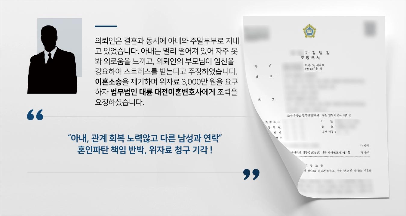 의뢰인은 결혼과 동시에 아내와 주말부부로 지내고 있었습니다. 아내는 멀리 떨어져 있어 자주 못봐 외로움을 느끼고, 의뢰인의 부모님이 임신을 강요하여 스트레스를 받는다고 주장하였습니다. 이혼소송을 제기하며 위자료 3,000만 원을 요구하자 법무법인 대륜 대전이혼변호사에게 조력을 요청하셨습니다. 