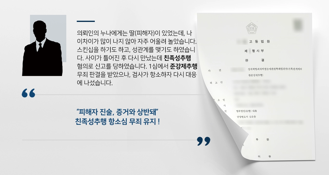 의뢰인의 누나에게는 딸(피해자)이 있었는데, 나이차이가 많이 나지 않아 자주 어울려 놀았습니다. 스킨십을 하기도 하고, 성관계를 맺기도 하였습니다. 사이가 틀어진 후 다시 만났는데 친족성추행 혐의로 신고를 당하였습니다. 1심에서 준강제추행 무죄 판결을 받았으나, 검사가 항소하자 다시 대응에 나섰습니다. 