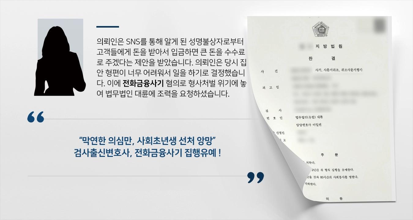 의뢰인은 SNS를 통해 알게 된 성명불상자로부터 고객들에게 돈을 받아서 입금하면 큰 돈을 수수료로 주겠다는 제안을 받았습니다. 의뢰인은 업무가 매우 의심스러웠으나, 당시 집안 형편이 너무 어려워서 일을 하기로 결정하였습니다. 이에 무거운 형사처벌 위기에 놓이자 법무법인 대륜에 조력을 요청하셨습니다.