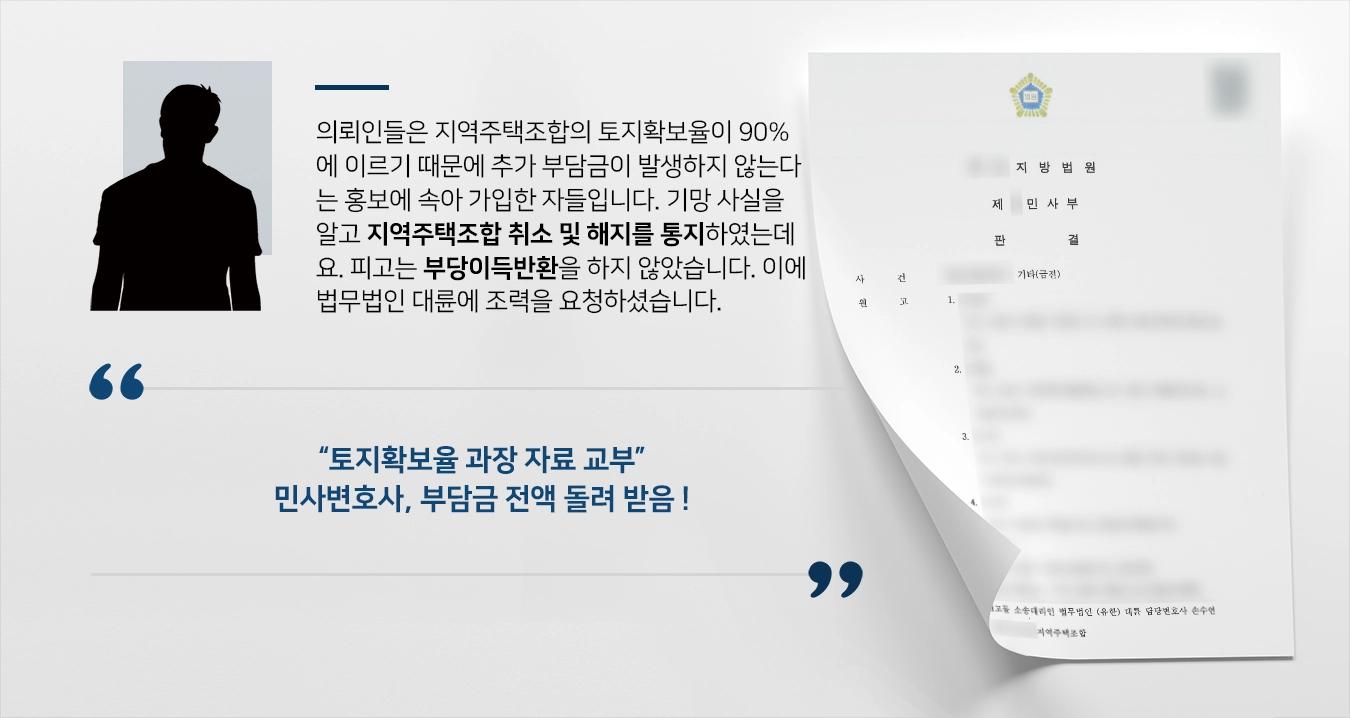 의뢰인들은 지역주택조합의 토지확보율이 90%에 이르기 때문에 추가 부담금이 발생하지 않는다는 홍보에 속아 가입한 자들입니다. 지역주택조합의 기망 사실을 알고 지역주택조합 취소 및 해지를 통지하였는데요. 피고는 부당이득반환을 하지 않았습니다. 이에 법무법인 대륜 민사변호사에게 조력을 요청하셨습니다.