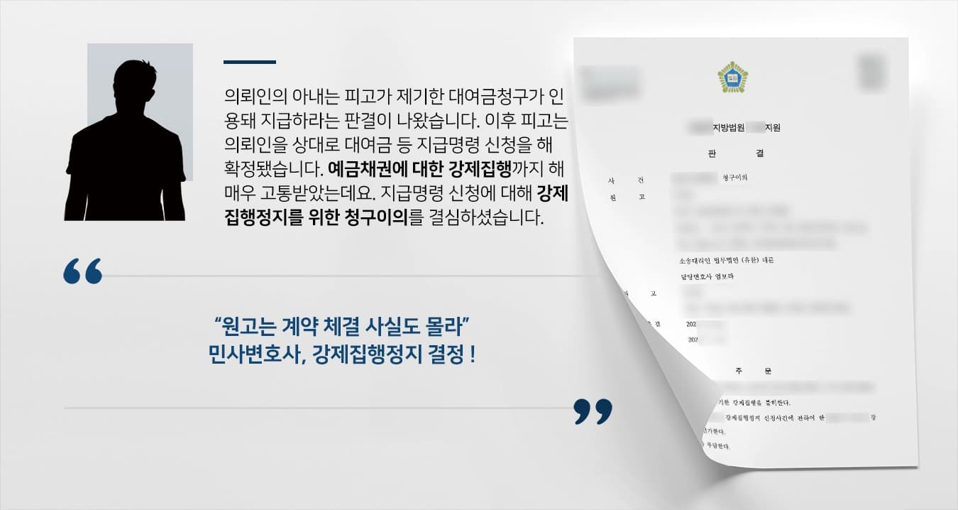 의뢰인의 아내는 피고가 제기한 대여금청구가 인용되어 지급하라는 판결이 나왔습니다. 이후 피고는 의뢰인을 상대로 대여금 등 지급명령 신청을 하여 확정되었습니다. 의뢰인의 예금채권에 대한 강제집행까지 하여 매우 고통받았는데요. 지급명령 신청에 대해 강제집행정지를 위한 청구이의를 결심하셨습니다. 