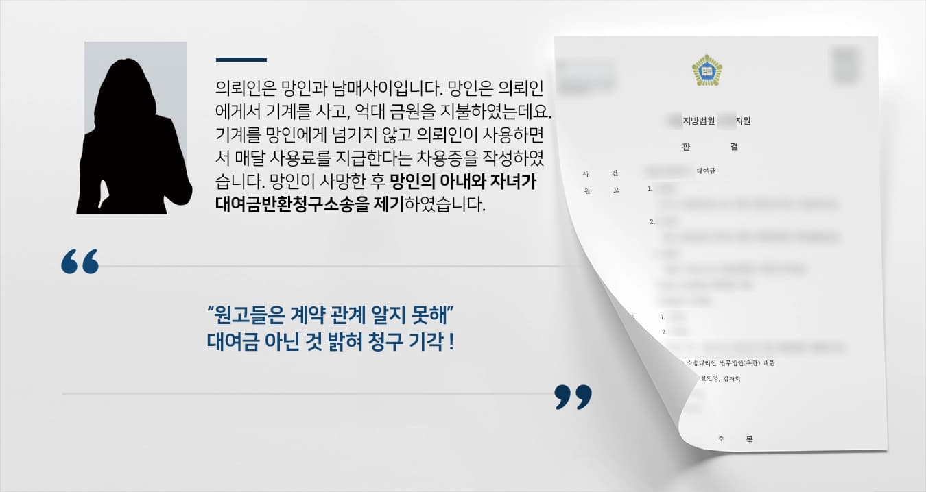 의뢰인은 망인과 남매사이입니다. 망인은 의뢰인에게서 기계를 사고, 억대 금원을 지불하였는데요. 이 기계를 망인에게 넘기지 않고 의뢰인이 사용하면서 매달 사용료를 지급한다는 차용증을 작성하였습니다. 망인이 사망한 후 망인의 아내와 자녀가 대여금반환청구소송을 제기하였습니다. 