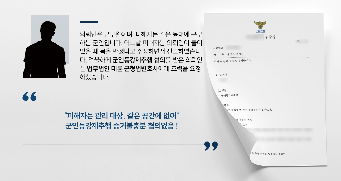 의뢰인은 군무원이며, 피해자는 같은 동대에 근무하는 군인입니다. 어느날 피해자는 의뢰인이 같은 사무실에 둘이 있을 때 몸을 만졌다고 주장하면서 신고하였습니다. 억울하게 군인등강제추행 혐의를 받은 의뢰인은 피해자의 주장이 옳지 않다고 밝히기 위해 법무법인 대륜 군형법변호사에게 조력을 요청하셨습니다. 