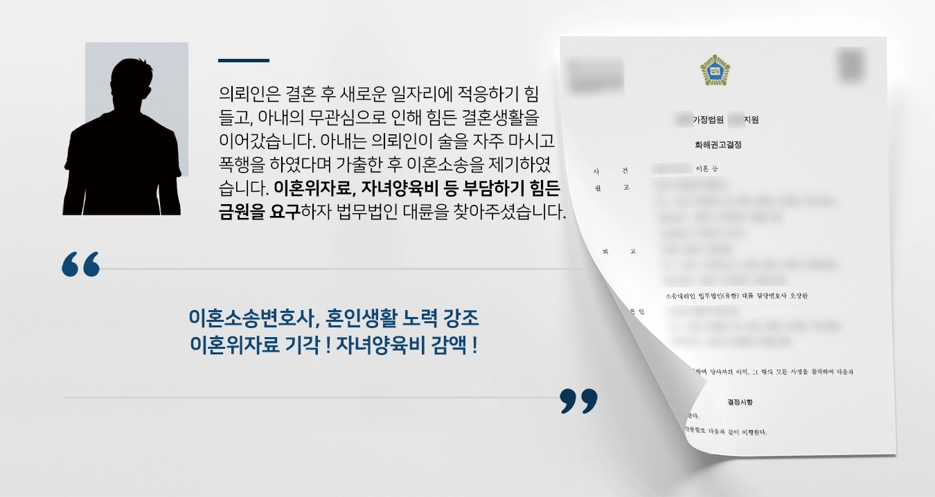 의뢰인은 아내와 결혼 후 새로운 일자리에 적응하기 힘들고, 아내는 의뢰인에게 무관심하여 우울한 결혼생활을 이어갔습니다. 아내는 의뢰인이 술을 자주 마시고 폭행을 하였다며 가출한 후 이혼소송을 제기하였습니다. 이혼위자료, 자녀양육비 등 부담하기 힘든 금원을 요구하자 법무법인 대륜을 찾아주셨습니다.  이혼소송변호사, 혼인생활동안 노력 강조 이혼위자료 기각 ! 자녀양육비 감액 !