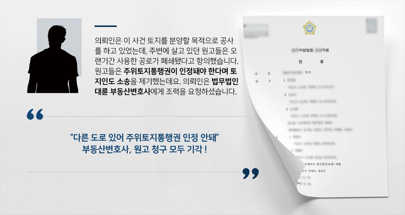 의뢰인은 이 사건 토지를 분양할 목적으로 공사를 하고 있었는데, 주변에 살고 있던 원고들은 오랜기간 사용한 공로가 폐쇄되었다고 항의하였습니다. 원고들은 주위토지통행권이 인정되어야 한다며 토지인도 소송을 제기하였는데요. 당황스러웠던 의뢰인은 법무법인 대륜 부동산변호사에게 조력을 요청하셨습니다.   “다른 도로 있어 주위토지통행권 인정 안돼” 부동산변호사, 원고 청구 모두 기각 !