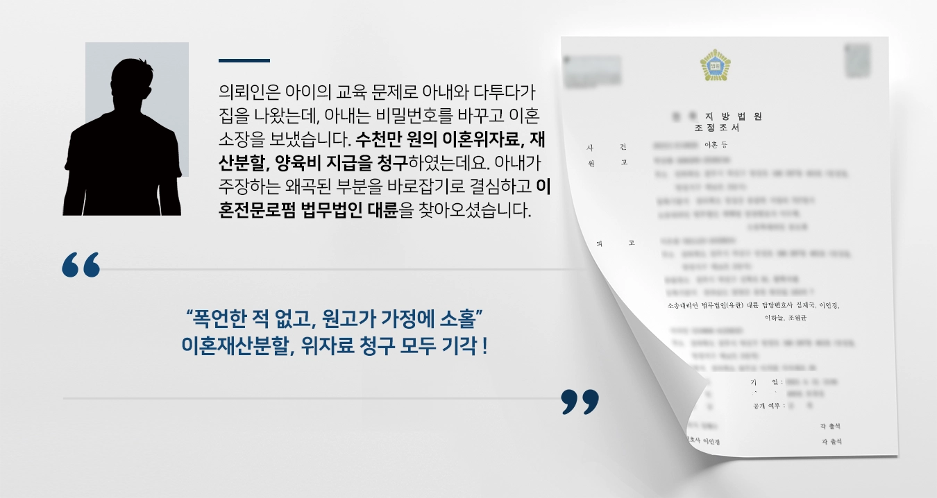 의뢰인은 아이의 교육 문제로 아내와 다투다가 집을 나왔는데, 아내는 비밀번호를 바꾸고 이혼소장을 보냈습니다. 수천만 원의 이혼위자료, 재산분할, 양육비 지급을 청구하였는데요. 아내가 주장하는 왜곡된 부분을 바로잡기로 결심하고 이혼전문로펌 법무법인 대륜을 찾아오셨습니다.   “폭언한 적 없고, 원고가 가정에 소홀” 이혼재산분할, 위자료 청구 모두 기각 !